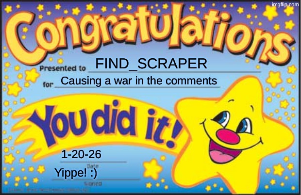 https://imgflip.com/i/ahjuco | FIND_SCRAPER; Causing a war in the comments; 1-20-26; Yippe! :) | image tagged in memes,happy star congratulations,great meme reset,war,funny | made w/ Imgflip meme maker