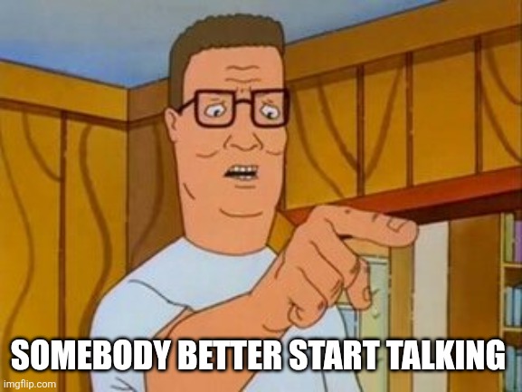 Hank Hill You Two Take Turns wo/subtitle | SOMEBODY BETTER START TALKING | image tagged in hank hill you two take turns wo/subtitle | made w/ Imgflip meme maker