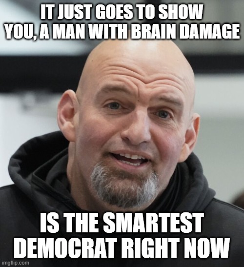 John Fetterman | IT JUST GOES TO SHOW YOU, A MAN WITH BRAIN DAMAGE IS THE SMARTEST DEMOCRAT RIGHT NOW | image tagged in john fetterman | made w/ Imgflip meme maker