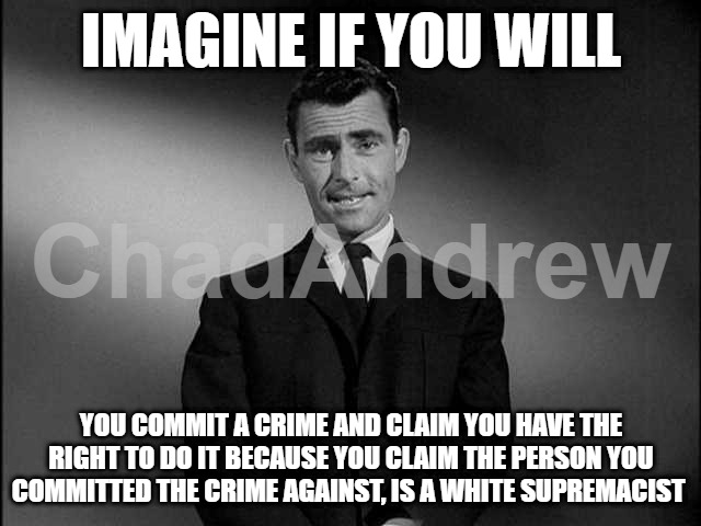 Anti Whitism is a problem in this country. Making unsubstantiated claims is a cop-out for your crimes and hatred. | IMAGINE IF YOU WILL; YOU COMMIT A CRIME AND CLAIM YOU HAVE THE RIGHT TO DO IT BECAUSE YOU CLAIM THE PERSON YOU COMMITTED THE CRIME AGAINST, IS A WHITE SUPREMACIST | image tagged in rod serling twilight zone,democrats are rioting,crying democrats,riots,anti white | made w/ Imgflip meme maker