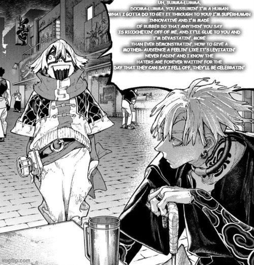 rap god | UH, SUMMA-LUMMA, DOOMA-LUMMA, YOU ASSUMIN' I'M A HUMAN
WHAT I GOTTA DO TO GET IT THROUGH TO YOU? I'M SUPERHUMAN
INNOVATIVE AND I'M MADE OF RUBBER SO THAT ANYTHIN' YOU SAY IS RICOCHETIN' OFF OF ME, AND IT'LL GLUE TO YOU AND
I'M DEVASTATIN', MORE THAN EVER DEMONSTRATIN', HOW TO GIVE A MOTHER- AUDIENCE A FEELIN' LIKE IT'S LEVITATIN'
NEVER FADIN' AND I KNOW THE HATERS ARE FOREVER WAITIN' FOR THE DAY THAT THEY CAN SAY I FELL OFF, THEY'LL BE CELEBRATIN' | image tagged in fu yapping | made w/ Imgflip meme maker