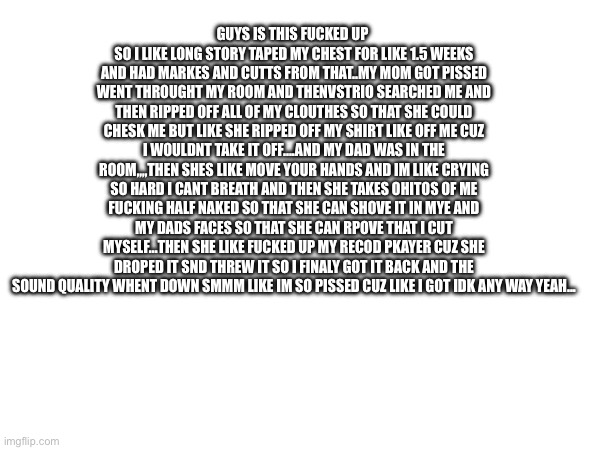 oh and she threw away like half of my stuff and was saying how i hsould like be an better daughter (like bro ) | GUYS IS THIS FUCKED UP 
SO I LIKE LONG STORY TAPED MY CHEST FOR LIKE 1.5 WEEKS AND HAD MARKES AND CUTTS FROM THAT..MY MOM GOT PISSED WENT THROUGHT MY ROOM AND THENVSTRIO SEARCHED ME AND THEN RIPPED OFF ALL OF MY CLOUTHES SO THAT SHE COULD CHESK ME BUT LIKE SHE RIPPED OFF MY SHIRT LIKE OFF ME CUZ I WOULDNT TAKE IT OFF....AND MY DAD WAS IN THE ROOM,,,,THEN SHES LIKE MOVE YOUR HANDS AND IM LIKE CRYING SO HARD I CANT BREATH AND THEN SHE TAKES OHITOS OF ME FUCKING HALF NAKED SO THAT SHE CAN SHOVE IT IN MYE AND MY DADS FACES SO THAT SHE CAN RPOVE THAT I CUT MYSELF...THEN SHE LIKE FUCKED UP MY RECOD PKAYER CUZ SHE DROPED IT SND THREW IT SO I FINALY GOT IT BACK AND THE SOUND QUALITY WHENT DOWN SMMM LIKE IM SO PISSED CUZ LIKE I GOT IDK ANY WAY YEAH... | made w/ Imgflip meme maker