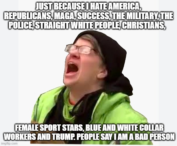 Yeah, about that, if the shoe fits | JUST BECAUSE I HATE AMERICA, REPUBLICANS, MAGA, SUCCESS, THE MILITARY, THE POLICE, STRAIGHT WHITE PEOPLE, CHRISTIANS, FEMALE SPORT STARS, BLUE AND WHITE COLLAR WORKERS AND TRUMP. PEOPLE SAY I AM A BAD PERSON | image tagged in crying liberal,anti-american,pro criminal,anti-christian,we know you,democrat war on america | made w/ Imgflip meme maker