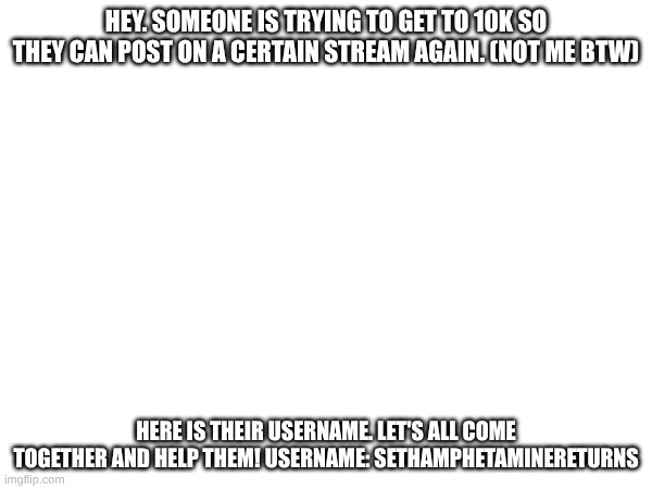 no, I don't know them, but i'll still help them. let's all come together!!!!!!!!! | HEY. SOMEONE IS TRYING TO GET TO 10K SO THEY CAN POST ON A CERTAIN STREAM AGAIN. (NOT ME BTW); HERE IS THEIR USERNAME. LET'S ALL COME TOGETHER AND HELP THEM! USERNAME: SETHAMPHETAMINERETURNS | image tagged in be nice,lets come together,help others | made w/ Imgflip meme maker