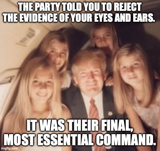 George Orwell, 1984, on Donald Trump 2026. | THE PARTY TOLD YOU TO REJECT THE EVIDENCE OF YOUR EYES AND EARS. IT WAS THEIR FINAL, MOST ESSENTIAL COMMAND. | image tagged in donald trump jeffry's team members,donald trump,jeffrey epstein,george orwell,pedophile | made w/ Imgflip meme maker