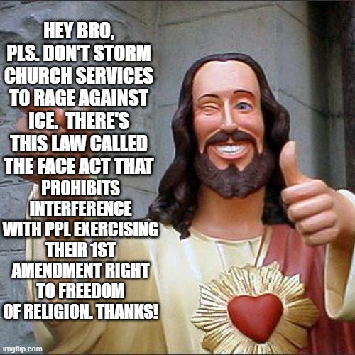 F.A.C.E. Facts | HEY BRO, PLS. DON'T STORM CHURCH SERVICES TO RAGE AGAINST ICE.  THERE'S THIS LAW CALLED THE FACE ACT THAT; PROHIBITS INTERFERENCE WITH PPL EXERCISING THEIR 1ST AMENDMENT RIGHT TO FREEDOM OF RELIGION. THANKS! | image tagged in memes,buddy christ,ice,minnesota,first amendment,religion | made w/ Imgflip meme maker