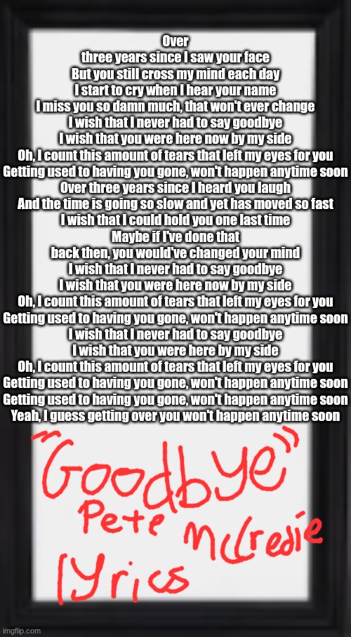 oog | Over three years since I saw your face
But you still cross my mind each day
I start to cry when I hear your name
I miss you so damn much, that won't ever change
I wish that I never had to say goodbye
I wish that you were here now by my side
Oh, I count this amount of tears that left my eyes for you
Getting used to having you gone, won't happen anytime soon
Over three years since I heard you laugh
And the time is going so slow and yet has moved so fast
I wish that I could hold you one last time
Maybe if I've done that back then, you would'vе changed your mind
I wish that I never had to say goodbyе
I wish that you were here now by my side
Oh, I count this amount of tears that left my eyes for you
Getting used to having you gone, won't happen anytime soon
I wish that I never had to say goodbye
I wish that you were here by my side
Oh, I count this amount of tears that left my eyes for you
Getting used to having you gone, won't happen anytime soon
Getting used to having you gone, won't happen anytime soon
Yeah, I guess getting over you won't happen anytime soon | image tagged in oog | made w/ Imgflip meme maker
