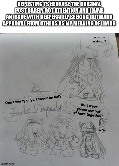 sigh. | REPOSTING TS BECAUSE THE ORIGINAL POST BARELY GOT ATTENTION AND I HAVE AN ISSUE WITH DESPERATELY SEEKING OUTWARD APPROVAL FROM OTHERS AS MY MEANING OF LIVING | image tagged in e | made w/ Imgflip meme maker