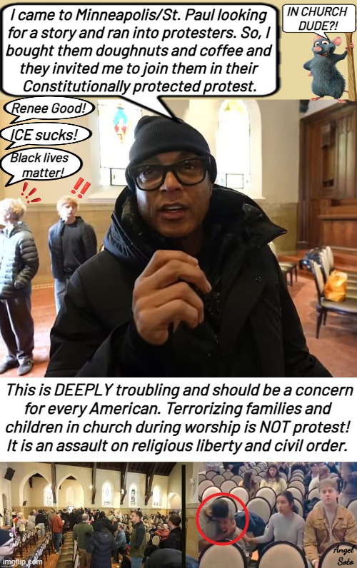 don lemon and ice protesters disrupt worship service | IN CHURCH
 DUDE?! I came to Minneapolis/St. Paul looking
for a story and ran into protesters. So, I
bought them doughnuts and coffee and
they invited me to join them in their
 Constitutionally protected protest. Renee Good! ICE sucks! Black lives
   matter! This is DEEPLY troubling and should be a concern
for every American. Terrorizing families and 
children in church during worship is NOT protest! 
It is an assault on religious liberty and civil order. Angel
 Soto | image tagged in protesters disrupt and terrorize church members,don lemon,ice,protesters,minnesota,first amendment | made w/ Imgflip meme maker