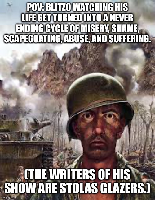 Thousand Yard Stare | POV: BLITZO WATCHING HIS LIFE GET TURNED INTO A NEVER ENDING CYCLE OF MISERY, SHAME, SCAPEGOATING, ABUSE, AND SUFFERING. (THE WRITERS OF HIS SHOW ARE STOLAS GLAZERS.) | image tagged in thousand yard stare | made w/ Imgflip meme maker