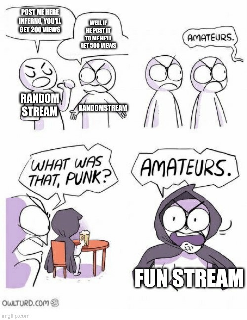 am I right though | POST ME HERE INFERNO, YOU'LL GET 200 VIEWS; WELL IF HE POST IT TO ME HE'LL GET 500 VIEWS; RANDOM STREAM; RANDOMSTREAM; FUN STREAM | image tagged in amateurs | made w/ Imgflip meme maker