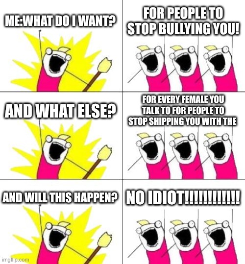 this is my life in middle school also i'm in 6th grade but u probably don't care | ME:WHAT DO I WANT? FOR PEOPLE TO STOP BULLYING YOU! AND WHAT ELSE? FOR EVERY FEMALE YOU TALK TO FOR PEOPLE TO STOP SHIPPING YOU WITH THE; AND WILL THIS HAPPEN? NO IDIOT!!!!!!!!!!!! | image tagged in memes,what do we want 3 | made w/ Imgflip meme maker