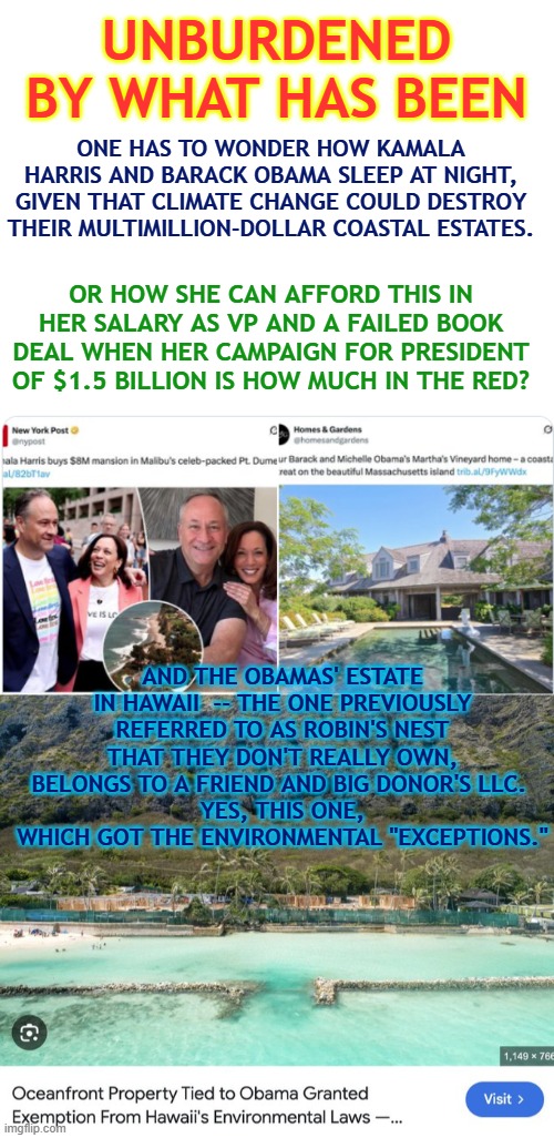 Obama & Kamala: Unburdened by what has been | UNBURDENED BY WHAT HAS BEEN; ONE HAS TO WONDER HOW KAMALA HARRIS AND BARACK OBAMA SLEEP AT NIGHT, GIVEN THAT CLIMATE CHANGE COULD DESTROY THEIR MULTIMILLION-DOLLAR COASTAL ESTATES. OR HOW SHE CAN AFFORD THIS IN HER SALARY AS VP AND A FAILED BOOK DEAL WHEN HER CAMPAIGN FOR PRESIDENT OF $1.5 BILLION IS HOW MUCH IN THE RED? AND THE OBAMAS' ESTATE IN HAWAII  -- THE ONE PREVIOUSLY REFERRED TO AS ROBIN'S NEST THAT THEY DON'T REALLY OWN, BELONGS TO A FRIEND AND BIG DONOR'S LLC. 
YES, THIS ONE, WHICH GOT THE ENVIRONMENTAL "EXCEPTIONS." | image tagged in kamala harris,obama,hawaii,climate change,fraud,accountability | made w/ Imgflip meme maker