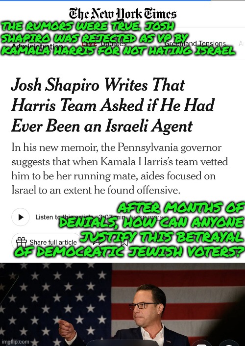 The rumors were true. Josh Shapiro was rejected as VP by Kamala Harris for not hating Israel | THE RUMORS WERE TRUE. JOSH SHAPIRO WAS REJECTED AS VP BY KAMALA HARRIS FOR NOT HATING ISRAEL; AFTER MONTHS OF DENIALS, HOW CAN ANYONE JUSTIFY THIS BETRAYAL OF DEMOCRATIC JEWISH VOTERS? | image tagged in josh shapiro,kamala harris,democrat party,israel,antisemitism,loyalty | made w/ Imgflip meme maker