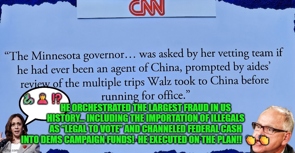 Tim Walz orchestrated the largest fraud in US history | 🐉👲⁉️; HE ORCHESTRATED THE LARGEST FRAUD IN US HISTORY… INCLUDING THE IMPORTATION OF ILLEGALS AS “LEGAL TO VOTE” AND CHANNELED FEDERAL CASH INTO DEMS CAMPAIGN FUNDS!  HE EXECUTED ON THE PLAN!! 👏👏 | image tagged in tim walz,kamala harris,minnesota,fraud,accountability,buffoon | made w/ Imgflip meme maker