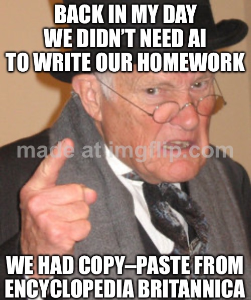 BACK IN MY DAY WE DIDN’T NEED AI TO WRITE OUR HOMEWORK | BACK IN MY DAY WE DIDN’T NEED AI TO WRITE OUR HOMEWORK; WE HAD COPY–PASTE FROM ENCYCLOPEDIA BRITANNICA | image tagged in memes,back in my day,artificial intelligence,homework,back in the day,the future | made w/ Imgflip meme maker