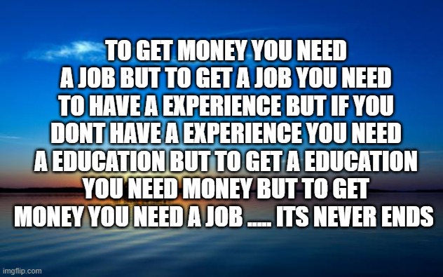 to get money | TO GET MONEY YOU NEED A JOB BUT TO GET A JOB YOU NEED TO HAVE A EXPERIENCE BUT IF YOU DONT HAVE A EXPERIENCE YOU NEED A EDUCATION BUT TO GET A EDUCATION YOU NEED MONEY BUT TO GET MONEY YOU NEED A JOB ..... ITS NEVER ENDS | image tagged in inspirational quote | made w/ Imgflip meme maker