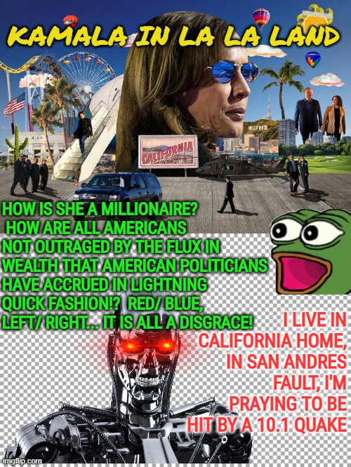 Kamala in La La Land | KAMALA IN LA LA LAND; HOW IS SHE A MILLIONAIRE?  HOW ARE ALL AMERICANS NOT OUTRAGED BY THE FLUX IN WEALTH THAT AMERICAN POLITICIANS HAVE ACCRUED IN LIGHTNING QUICK FASHION!?  RED/ BLUE, LEFT/ RIGHT... IT IS ALL A DISGRACE! I LIVE IN CALIFORNIA HOME, IN SAN ANDRES FAULT, I'M PRAYING TO BE HIT BY A 10.1 QUAKE | image tagged in kamala harris,california,government corruption,fraud,accountability,incompetence | made w/ Imgflip meme maker