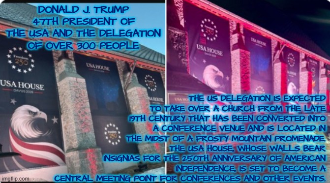 America 250 / USA House at Davos | THE US DELEGATION IS EXPECTED TO TAKE OVER A CHURCH FROM THE LATE 19TH CENTURY THAT HAS BEEN CONVERTED INTO A CONFERENCE VENUE AND IS LOCATED IN THE MIDST OF A FROSTY MOUNTAIN PROMENADE. THE USA HOUSE, WHOSE WALLS BEAR INSIGNIAS FOR THE 250TH ANNIVERSARY OF AMERICAN INDEPENDENCE, IS SET TO BECOME A CENTRAL MEETING POINT FOR CONFERENCES AND OTHER EVENTS. DONALD J. TRUMP 47TH PRESIDENT OF THE USA AND THE DELEGATION OF OVER 300 PEOPLE | image tagged in america 250,davos,usa,freedom | made w/ Imgflip meme maker