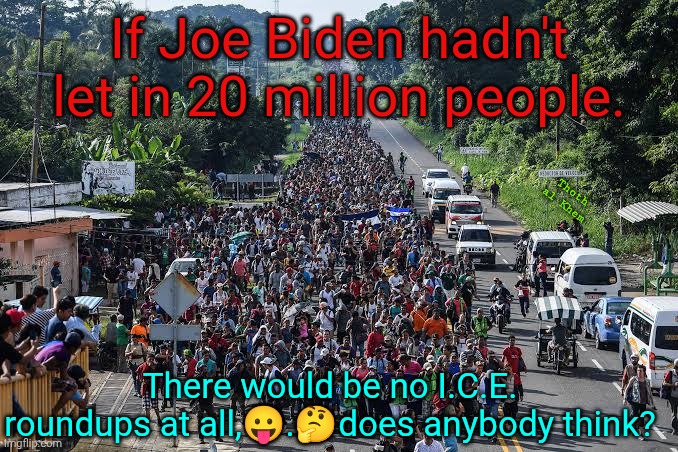 4 years of wide open borders | If Joe Biden hadn't let in 20 million people. Thoth  al Khem; There would be no I.C.E. roundups at all,😛.🤔does anybody think? | image tagged in joe biden open borders,20 million entered,no joe biden no ice operations,people have been dumbed down by the media | made w/ Imgflip meme maker