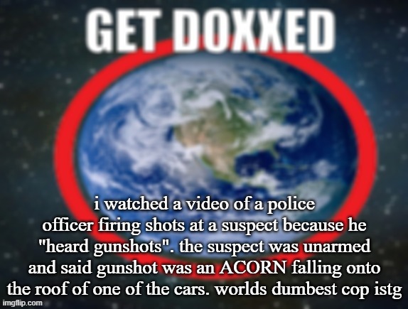 GET DOXXED! | i watched a video of a police officer firing shots at a suspect because he "heard gunshots". the suspect was unarmed and said gunshot was an ACORN falling onto the roof of one of the cars. worlds dumbest cop istg | image tagged in get doxxed | made w/ Imgflip meme maker