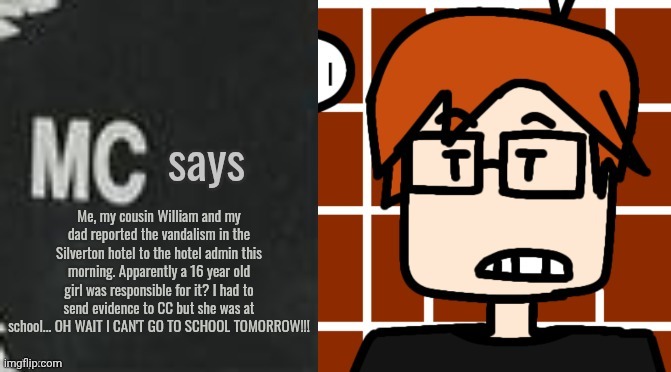 MC saw the graffiti first. And they returned home the same day. | Me, my cousin William and my dad reported the vandalism in the Silverton hotel to the hotel admin this morning. Apparently a 16 year old girl was responsible for it? I had to send evidence to CC but she was at school... OH WAIT I CAN'T GO TO SCHOOL TOMORROW!!! | image tagged in mc says,mc,moscovio may,silverton,incident | made w/ Imgflip meme maker
