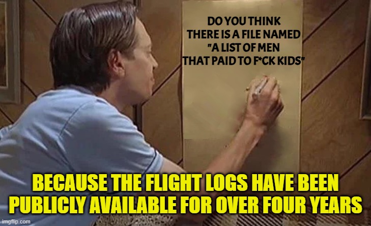 Billy Madison List | DO YOU THINK THERE IS A FILE NAMED "A LIST OF MEN THAT PAID TO F*CK KIDS" BECAUSE THE FLIGHT LOGS HAVE BEEN PUBLICLY AVAILABLE FOR OVER FOUR | image tagged in billy madison list | made w/ Imgflip meme maker