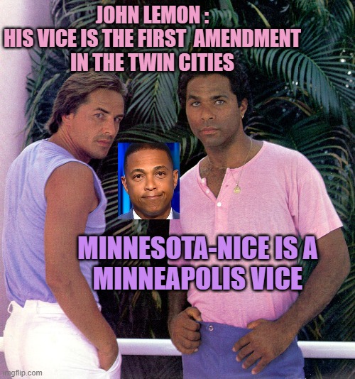 Miami-Vice | JOHN LEMON :
HIS VICE IS THE FIRST  AMENDMENT
IN THE TWIN CITIES MINNESOTA-NICE IS A
MINNEAPOLIS VICE | image tagged in miami-vice | made w/ Imgflip meme maker