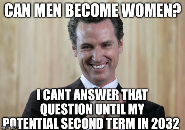 Women Politics | CAN MEN BECOME WOMEN? I CANT ANSWER THAT QUESTION UNTIL MY POTENTIAL SECOND TERM IN 2032 | image tagged in scheming gavin newsom,transgender,politics,political meme,women,men vs women | made w/ Imgflip meme maker