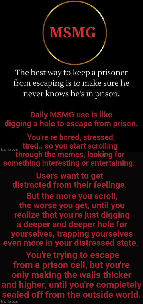 Daily MSMG use is like digging a hole to escape from prison. You're re bored, stressed, tired.. so you start scrolling through the memes, looking for something interesting or entertaining. Users want to get distracted from their feelings. But the more you scroll, the worse you get, until you realize that you're just digging a deeper and deeper hole for yourselves, trapping yourselves even more in your distressed state. You're trying to escape from a prison cell, but you're only making the walls thicker and higher, until you're completely sealed off from the outside world. | made w/ Imgflip meme maker