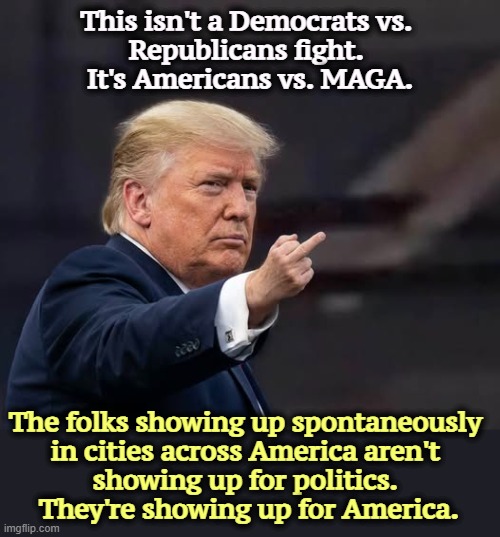 This isn't a Democrats vs. 
Republicans fight. 
It's Americans vs. MAGA. The folks showing up spontaneously 
in cities across America aren't 
showing up for politics. 
They're showing up for America. | image tagged in trump,democrats,republicans,americans,maga,politics | made w/ Imgflip meme maker