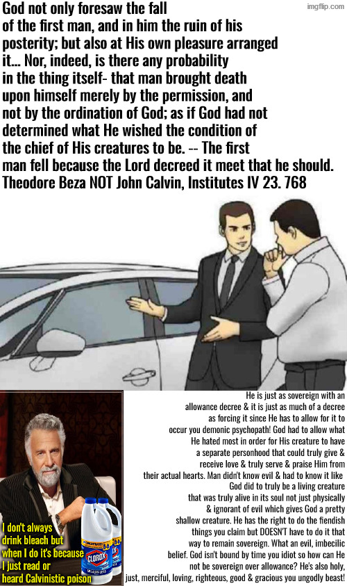 Ungodly, Psychopathic Beast | God not only foresaw the fall of the first man, and in him the ruin of his posterity; but also at His own pleasure arranged it... Nor, indeed, is there any probability in the thing itself- that man brought death upon himself merely by the permission, and not by the ordination of God; as if God had not determined what He wished the condition of the chief of His creatures to be. -- The first man fell because the Lord decreed it meet that he should.
Theodore Beza NOT John Calvin, Institutes IV 23. 768; He is just as sovereign with an allowance decree & it is just as much of a decree as forcing it since He has to allow for it to occur you demonic psychopath! God had to allow what He hated most in order for His creature to have a separate personhood that could truly give & receive love & truly serve & praise Him from their actual hearts. Man didn't know evil & had to know it like; God did to truly be a living creature that was truly alive in its soul not just physically & ignorant of evil which gives God a pretty shallow creature. He has the right to do the fiendish things you claim but DOESN'T have to do it that way to remain sovereign. What an evil, imbecilic belief. God isn't bound by time you idiot so how can He not be sovereign over allowance? He's also holy, just, merciful, loving, righteous, good & gracious you ungodly beast! I don't always drink bleach but when I do it's because I just read or heard Calvinistic poison | image tagged in car salesman slaps roof of car,calvinism,calvinist memes,reformed theology,evil demonic fiendish beast,false teachers | made w/ Imgflip meme maker