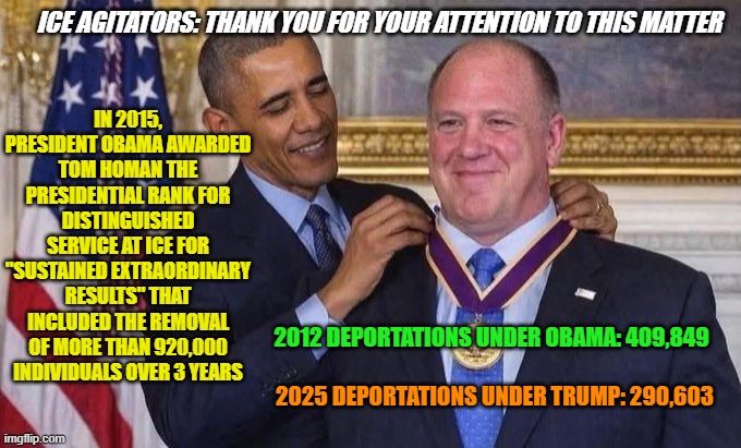 No, Your Eyes Are Not Deceiving You | IN 2015, PRESIDENT OBAMA AWARDED TOM HOMAN THE PRESIDENTIAL RANK FOR DISTINGUISHED SERVICE AT ICE FOR "SUSTAINED EXTRAORDINARY RESULTS" THAT INCLUDED THE REMOVAL OF MORE THAN 920,000 INDIVIDUALS OVER 3 YEARS; ICE AGITATORS: THANK YOU FOR YOUR ATTENTION TO THIS MATTER; 2012 DEPORTATIONS UNDER OBAMA: 409,849; 2025 DEPORTATIONS UNDER TRUMP: 290,603 | image tagged in barack obama,tom homan,ice,president trump,deportations | made w/ Imgflip meme maker