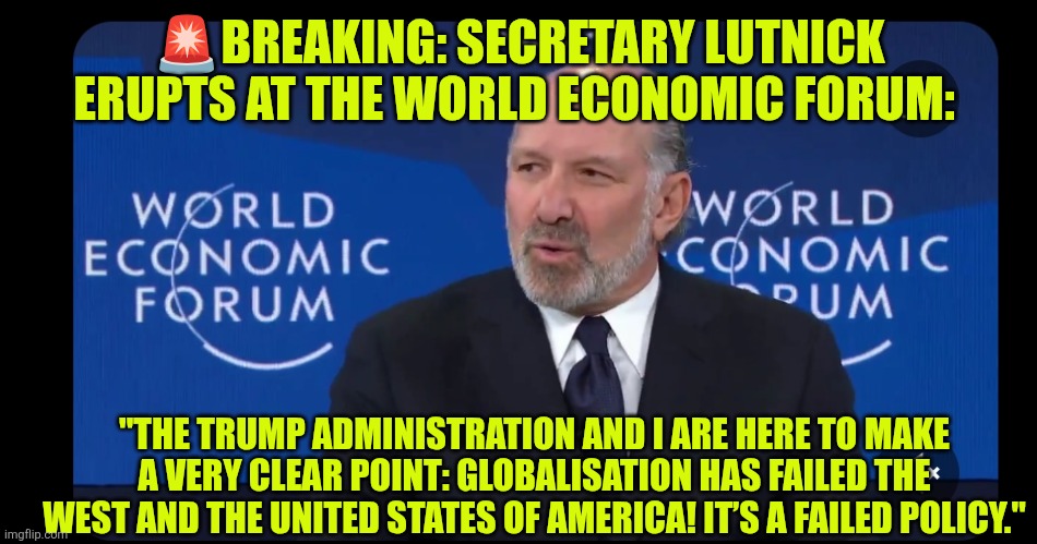 Globalization is a failed policy | 🚨BREAKING: SECRETARY LUTNICK ERUPTS AT THE WORLD ECONOMIC FORUM:; "THE TRUMP ADMINISTRATION AND I ARE HERE TO MAKE A VERY CLEAR POINT: GLOBALISATION HAS FAILED THE WEST AND THE UNITED STATES OF AMERICA! IT’S A FAILED POLICY." | image tagged in davos,globalization,economy,policy,wef,united nations | made w/ Imgflip meme maker