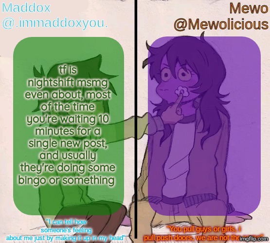 Mewo and Maddox deltarune shared temp | tf is nightshift msmg even about, most of the time you're waiting 10 minutes for a single new post, and usually they're doing some bingo or something | image tagged in mewo and maddox deltarune shared temp | made w/ Imgflip meme maker
