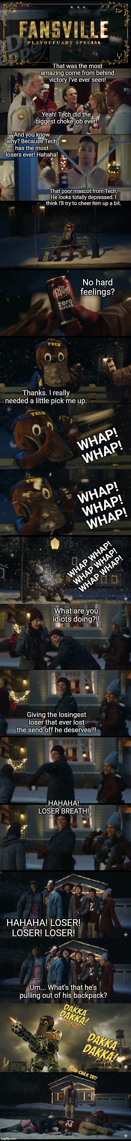 Mascots | That was the most amazing come from behind victory I've ever seen! Yeah! Tech did the biggest choke job ever! And you know why? Because Tech has the most losers ever! Hahaha! That poor mascot from Tech. He looks totally depressed. I think I'll try to cheer him up a bit. No hard feelings? Thanks. I really needed a little pick me up. WHAP!
WHAP! WHAP!
WHAP!
WHAP! WHAP WHAP!
WHAP WHAP!
WHAP WHAP! What are you idiots doing?!! Giving the losingest loser that ever lost the send off he deserves!!! HAHAHA! LOSER BREATH! HAHAHA! LOSER! LOSER! LOSER! Um... What's that he's pulling out of his backpack? | image tagged in mascots | made w/ Imgflip meme maker