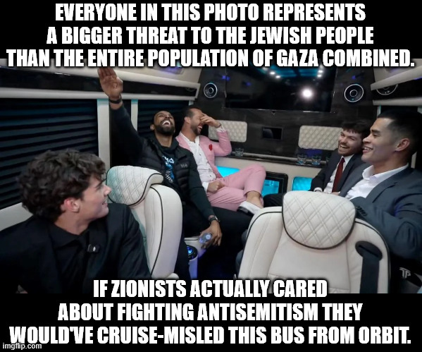Little Hitler Junior Nick and his self-hating friends. | EVERYONE IN THIS PHOTO REPRESENTS A BIGGER THREAT TO THE JEWISH PEOPLE THAN THE ENTIRE POPULATION OF GAZA COMBINED. IF ZIONISTS ACTUALLY CARED ABOUT FIGHTING ANTISEMITISM THEY WOULD'VE CRUISE-MISLED THIS BUS FROM ORBIT. | image tagged in nick fuentes,nazi,antisemitism,zionist,israel | made w/ Imgflip meme maker