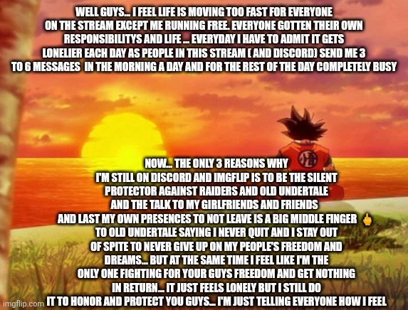 Sitting with goku | WELL GUYS... I FEEL LIFE IS MOVING TOO FAST FOR EVERYONE ON THE STREAM EXCEPT ME RUNNING FREE. EVERYONE GOTTEN THEIR OWN RESPONSIBILITYS AND LIFE ... EVERYDAY I HAVE TO ADMIT IT GETS LONELIER EACH DAY AS PEOPLE IN THIS STREAM ( AND DISCORD) SEND ME 3 TO 6 MESSAGES  IN THE MORNING A DAY AND FOR THE REST OF THE DAY COMPLETELY BUSY; NOW... THE ONLY 3 REASONS WHY I'M STILL ON DISCORD AND IMGFLIP IS TO BE THE SILENT PROTECTOR AGAINST RAIDERS AND OLD UNDERTALE
AND THE TALK TO MY GIRLFRIENDS AND FRIENDS  
AND LAST MY OWN PRESENCES TO NOT LEAVE IS A BIG MIDDLE FINGER  🖕 TO OLD UNDERTALE SAYING I NEVER QUIT AND I STAY OUT OF SPITE TO NEVER GIVE UP ON MY PEOPLE'S FREEDOM AND DREAMS... BUT AT THE SAME TIME I FEEL LIKE I'M THE ONLY ONE FIGHTING FOR YOUR GUYS FREEDOM AND GET NOTHING IN RETURN... IT JUST FEELS LONELY BUT I STILL DO IT TO HONOR AND PROTECT YOU GUYS... I'M JUST TELLING EVERYONE HOW I FEEL | image tagged in sitting with goku | made w/ Imgflip meme maker