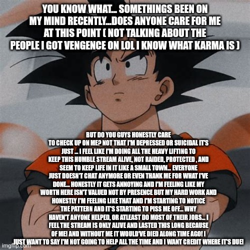 goku thinking | YOU KNOW WHAT... SOMETHINGS BEEN ON MY MIND RECENTLY...DOES ANYONE CARE FOR ME AT THIS POINT ( NOT TALKING ABOUT THE PEOPLE I GOT VENGENCE ON LOL I KNOW WHAT KARMA IS ); BUT DO YOU GUYS HONESTLY CARE TO CHECK UP ON ME? NOT THAT I'M DEPRESSED OR SUICIDAL IT'S JUST ... I FEEL LIKE I'M DOING ALL THE HEAVY LIFTING TO KEEP THIS HUMBLE STREAM ALIVE, NOT RAIDED, PROTECTED , AND SEEM TO KEEP LIFE IN IT LIKE A SMALL TOWN... EVERYONE JUST DOESN'T CHAT ANYMORE OR EVEN THANK ME FOR WHAT I'VE DONE... HONESTLY IT GETS ANNOYING AND I'M FEELING LIKE MY WORTH HERE ISN'T VALUED NOT BY PRESENCE BUT MY HARD WORK AND HONESTLY I'M FEELING LIKE THAT AND I'M STARTING TO NOTICE THE PATTERN AND IT'S STARTING TO PISS ME OFF... WHY HAVEN'T ANYONE HELPED, OR ATLEAST DO MOST OF THEIR JOBS... I FEEL THE STREAM IS ONLY ALIVE AND LASTED THIS LONG BECAUSE OF ME! AND WITHOUT ME IT WOULD'VE DIED ALONG TIME AGO! I JUST WANT TO SAY I'M NOT GOING TO HELP ALL THE TIME AND I WANT CREDIT WHERE IT'S DUE! | image tagged in goku thinking | made w/ Imgflip meme maker