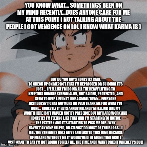 goku thinking | YOU KNOW WHAT... SOMETHINGS BEEN ON MY MIND RECENTLY...DOES ANYONE CARE FOR ME AT THIS POINT ( NOT TALKING ABOUT THE PEOPLE I GOT VENGENCE ON LOL I KNOW WHAT KARMA IS ); BUT DO YOU GUYS HONESTLY CARE TO CHECK UP ON ME? NOT THAT I'M DEPRESSED OR SUICIDAL IT'S JUST ... I FEEL LIKE I'M DOING ALL THE HEAVY LIFTING TO KEEP THIS HUMBLE STREAM ALIVE, NOT RAIDED, PROTECTED , AND SEEM TO KEEP LIFE IN IT LIKE A SMALL TOWN... EVERYONE JUST DOESN'T CHAT ANYMORE OR EVEN THANK ME FOR WHAT I'VE DONE... HONESTLY IT GETS ANNOYING AND I'M FEELING LIKE MY WORTH HERE ISN'T VALUED NOT BY PRESENCE BUT MY HARD WORK AND HONESTLY I'M FEELING LIKE THAT AND I'M STARTING TO NOTICE THE PATTERN AND IT'S STARTING TO PISS ME OFF... WHY HAVEN'T ANYONE HELPED, OR ATLEAST DO MOST OF THEIR JOBS... I FEEL THE STREAM IS ONLY ALIVE AND LASTED THIS LONG BECAUSE OF ME! AND WITHOUT ME IT WOULD'VE DIED ALONG TIME AGO! I JUST WANT TO SAY I'M NOT GOING TO HELP ALL THE TIME AND I WANT CREDIT WHERE IT'S DUE! | image tagged in goku thinking | made w/ Imgflip meme maker