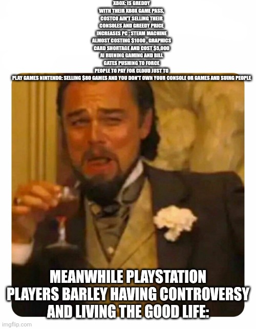 Leonardo DiCaprio Laughing | XBOX: IS GREDDY WITH THEIR XBOX GAME PASS, COSTCO AIN'T SELLING THEIR CONSOLES AND GREEDY PRICE INCREASES PC : STEAM MACHINE ALMOST COSTING $1000 , GRAPHICS CARD SHORTAGE AND COST $5,000 AI RUINING GAMING AND BILL GATES PUSHING TO FORCE PEOPLE TO PAY FOR CLOUD JUST TO PLAY GAMES NINTENDO: SELLING $80 GAMES AND YOU DON'T OWN YOUR CONSOLE OR GAMES AND SUING PEOPLE; MEANWHILE PLAYSTATION PLAYERS BARLEY HAVING CONTROVERSY AND LIVING THE GOOD LIFE: | image tagged in leonardo dicaprio laughing | made w/ Imgflip meme maker