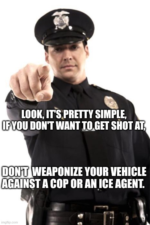 expression memes | LOOK, IT'S PRETTY SIMPLE, IF YOU DON'T WANT TO GET SHOT AT, DON'T  WEAPONIZE YOUR VEHICLE AGAINST A COP OR AN ICE AGENT. | image tagged in police,ice,assault weapons | made w/ Imgflip meme maker