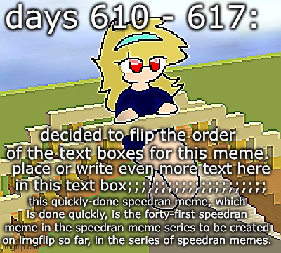 Days 610 - 617: swapped text boxes | days 610 - 617:; decided to flip the order of the text boxes for this meme. place or write even more text here in this text box;;;;;;;;;;;;;;;;;;;;;; this quickly-done speedran meme, which is done quickly, is the forty-first speedran meme in the speedran meme series to be created on imgflip so far, in the series of speedran memes. | image tagged in nice,stuff,funny | made w/ Imgflip meme maker