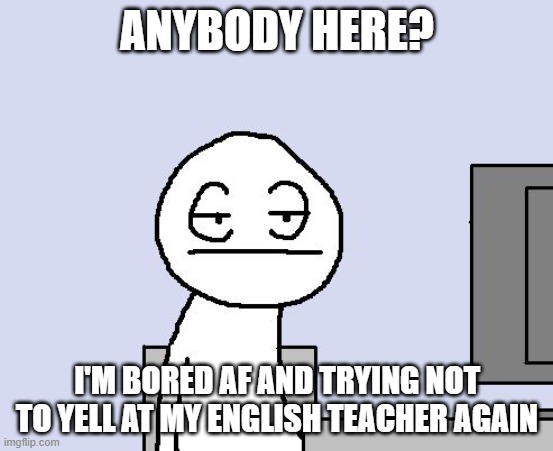 Bored of this crap | ANYBODY HERE? I'M BORED AF AND TRYING NOT TO YELL AT MY ENGLISH TEACHER AGAIN | image tagged in bored of this crap | made w/ Imgflip meme maker