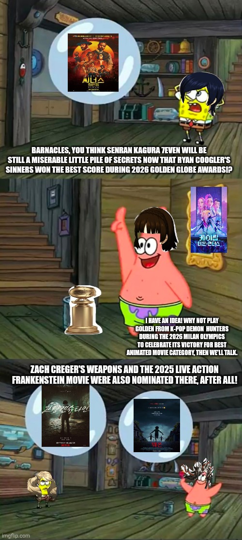 Spongebob 2 Giant Paint Bubbles | BARNACLES, YOU THINK SENRAN KAGURA 7EVEN WILL BE STILL A MISERABLE LITTLE PILE OF SECRETS NOW THAT RYAN COOGLER'S SINNERS WON THE BEST SCORE DURING 2026 GOLDEN GLOBE AWARDS!? I HAVE AN IDEA! WHY NOT PLAY GOLDEN FROM K-POP DEMON  HUNTERS DURING THE 2026 MILAN OLYMPICS TO CELEBRATE ITS VICTORY FOR BEST ANIMATED MOVIE CATEGORY, THEN WE'LL TALK. ZACH CREGER'S WEAPONS AND THE 2025 LIVE ACTION FRANKENSTEIN MOVIE WERE ALSO NOMINATED THERE, AFTER ALL! | image tagged in spongebob 2 giant paint bubbles,k-pop demon hunters,senran kagura,golden globes,victory,sinners | made w/ Imgflip meme maker