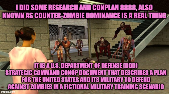 COOL!! | I DID SOME RESEARCH AND CONPLAN 8888, ALSO KNOWN AS COUNTER-ZOMBIE DOMINANCE IS A REAL THING; IT IS A U.S. DEPARTMENT OF DEFENSE (DOD) STRATEGIC COMMAND CONOP DOCUMENT THAT DESCRIBES A PLAN FOR THE UNITED STATES AND ITS MILITARY TO DEFEND AGAINST ZOMBIES IN A FICTIONAL MILITARY TRAINING SCENARIO | made w/ Imgflip meme maker