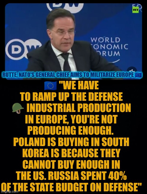 Rutte, NATO's General Chief aims to militarize Europe | 🇪🇺 "WE HAVE TO RAMP UP THE DEFENSE 🪖 INDUSTRIAL PRODUCTION IN EUROPE, YOU'RE NOT PRODUCING ENOUGH.  POLAND IS BUYING IN SOUTH KOREA IS BECAUSE THEY CANNOT BUY ENOUGH IN THE US. RUSSIA SPENT 40% OF THE STATE BUDGET ON DEFENSE"; RUTTE, NATO'S GENERAL CHIEF AIMS TO MILITARIZE EUROPE 🇪🇺 | image tagged in european union,defense,military,nato,russia,poland | made w/ Imgflip meme maker