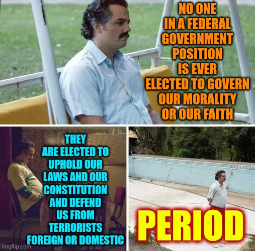 Period | NO ONE IN A FEDERAL GOVERNMENT POSITION IS EVER ELECTED TO GOVERN OUR MORALITY OR OUR FAITH; THEY ARE ELECTED TO UPHOLD OUR LAWS AND OUR CONSTITUTION AND DEFEND US FROM TERRORISTS FOREIGN OR DOMESTIC; PERIOD | image tagged in memes,sad pablo escobar,maga,impeach trump,maga thinks they're the morality police,lock them up | made w/ Imgflip meme maker
