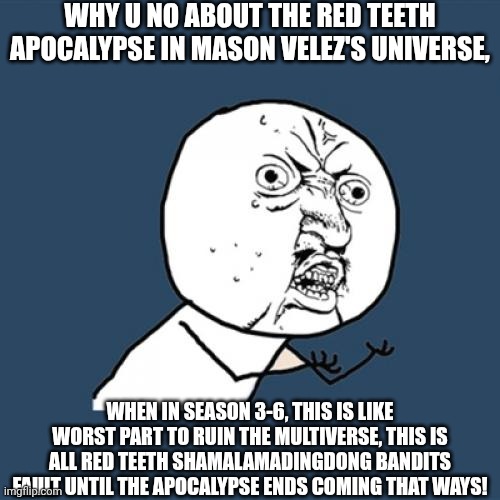 Just wait till this on it, so not gonna spoil anything in this PNRHC lol | WHY U NO ABOUT THE RED TEETH APOCALYPSE IN MASON VELEZ'S UNIVERSE, WHEN IN SEASON 3-6, THIS IS LIKE WORST PART TO RUIN THE MULTIVERSE, THIS IS ALL RED TEETH SHAMALAMADINGDONG BANDITS FAULT UNTIL THE APOCALYPSE ENDS COMING THAT WAYS! | image tagged in memes,y u no,meme,mason velez,apocalypse,multiverse | made w/ Imgflip meme maker