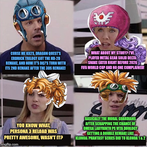 You guys are getting paid template | WHAT ABOUT MY STORY? I'VE PLAYED METAL GEAR SOLID DELTA: SNAKE EATER RIGHT BEFORE 2026 FIFA WORLD CUP AND NO ONE COMPLAINED! CURSE ME KILTS, DRAGON QUEST'S ERDRICK TRILOGY GOT THE HD-2D REMAKE, AND NOW IT'S DQ7'S TURN WITH ITS 2ND REMAKE AFTER THE 3DS REMAKE! BASICALLY THE MORAL GUARDIANS AFTER SCRAPPING THE CHANCE OF OMEGA LABYRINTH PS VITA DUOLOGY GETTING A DOUBLE REMAKE LIKE KLONOA: PHANTASY SERIES DID TO KLONOA 1 & 2; YOU KNOW WHAT, PERSONA 3 RELOAD WAS PRETTY AWESOME, WASN'T IT? | image tagged in you guys are getting paid template,persona 3,dragon quest,omega labyrinth,metal gear solid | made w/ Imgflip meme maker